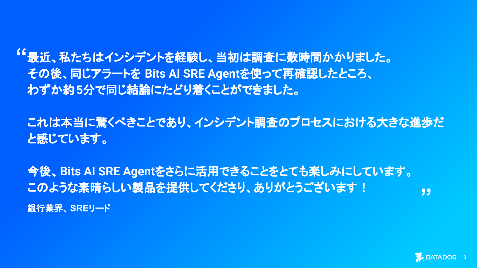 Bits AI SRE により、インシデント調査時間が数時間から数分に短縮されたことを強調する国内銀行業 お客様の声スライド。 Bits AI SRE により、インシデント調査時間が数時間から数分に短縮されたことを強調する国内銀行業 お客様の声スライド。